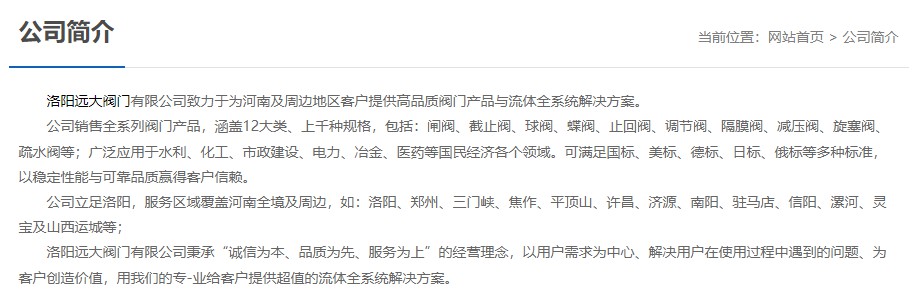 洛陽遠大閥門主營閥門閘閥,截止閥,球閥,蝶閥,止回閥,調節閥,隔膜閥,減壓閥,旋塞閥,疏水閥等12大類.廣泛用于水利,化工,市政建設,電力等領域.服務于洛陽,鄭州,三門峽,焦作,平頂山,許昌,濟源,南陽,駐馬店,信陽,漯河,靈寶及山西運城等地;為河南及周邊客戶提供高品質閥門與流體全系統解決方案